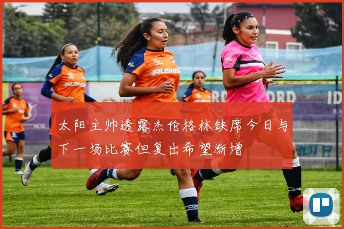 太阳主帅透露杰伦格林缺席今日与下一场比赛但复出希望渐增