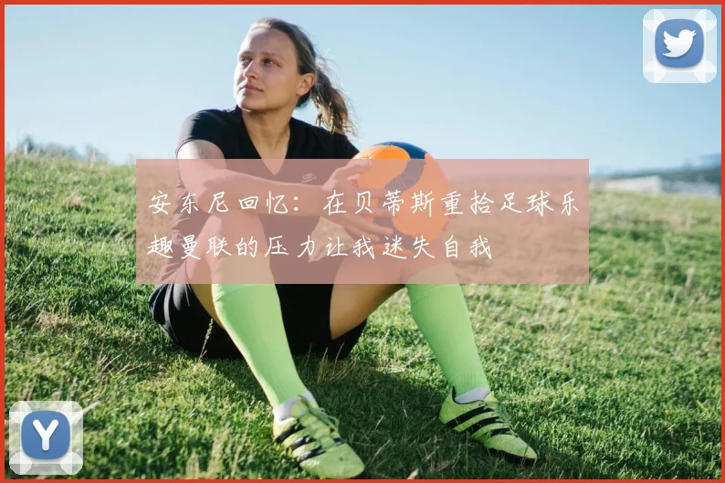 安东尼回忆：在贝蒂斯重拾足球乐趣曼联的压力让我迷失自我