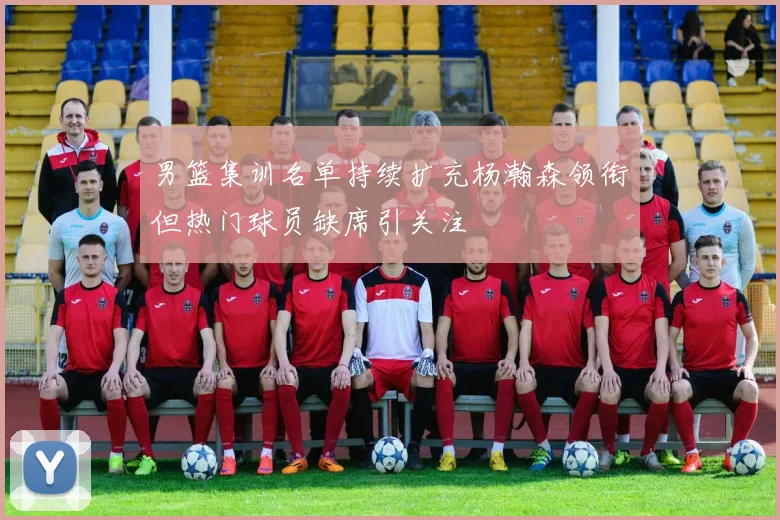 男篮集训名单持续扩充杨瀚森领衔但热门球员缺席引关注
