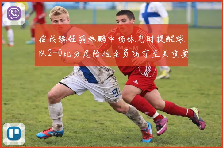 宿茂臻强调韩鹏中场休息时提醒球队2-0比分危险性全员防守至关重要