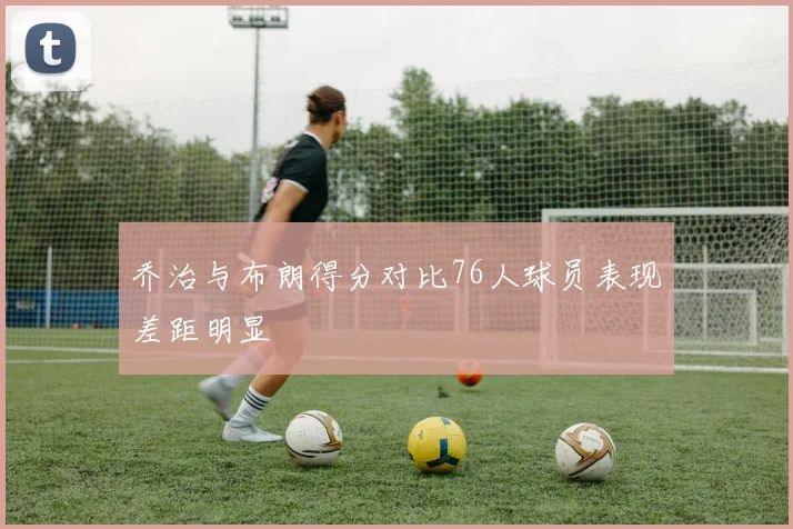 乔治与布朗得分对比76人球员表现差距明显