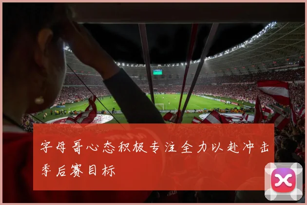 字母哥心态积极专注全力以赴冲击季后赛目标