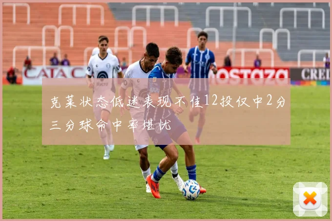 克莱状态低迷表现不佳12投仅中2分三分球命中率堪忧