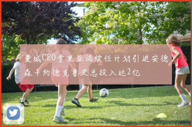 曼城CEO索里亚诺续任计划引进安德森卡约德克鲁皮总投入达2亿