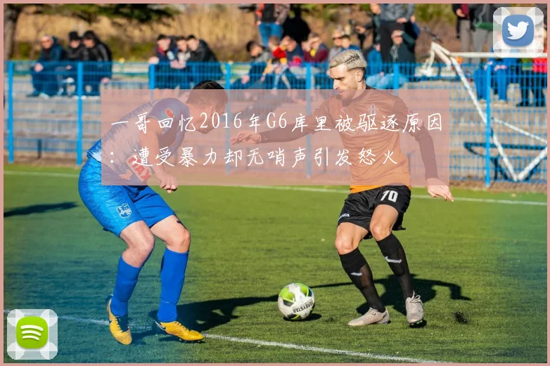 一哥回忆2016年G6库里被驱逐原因：遭受暴力却无哨声引发怒火