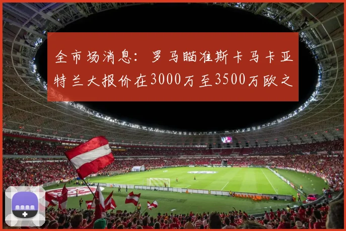 全市场消息：罗马瞄准斯卡马卡亚特兰大报价在3000万至3500万欧之间