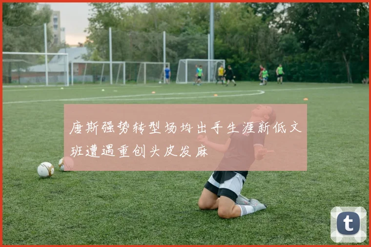 唐斯强势转型场均出手生涯新低文班遭遇重创头皮发麻