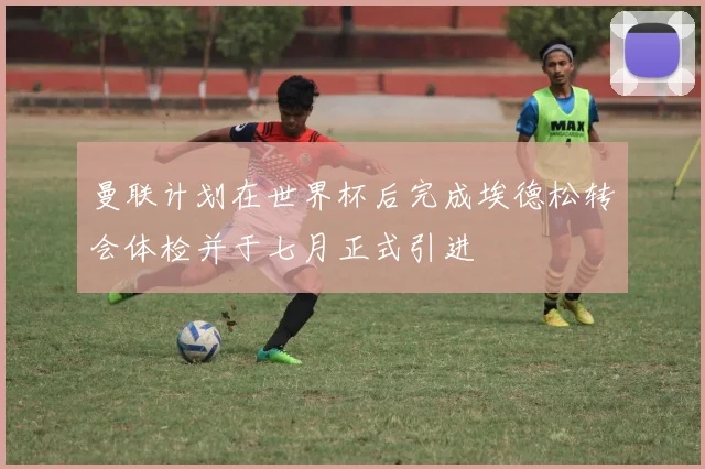 曼联计划在世界杯后完成埃德松转会体检并于七月正式引进