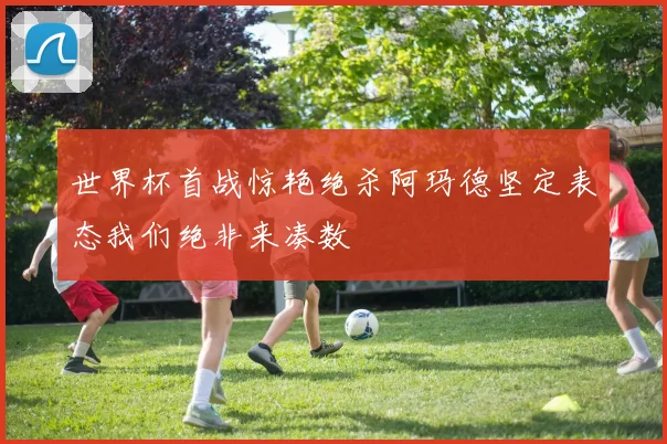 世界杯首战惊艳绝杀阿玛德坚定表态我们绝非来凑数