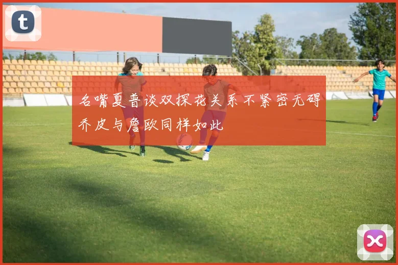 名嘴夏普谈双探花关系不紧密无碍乔皮与詹欧同样如此