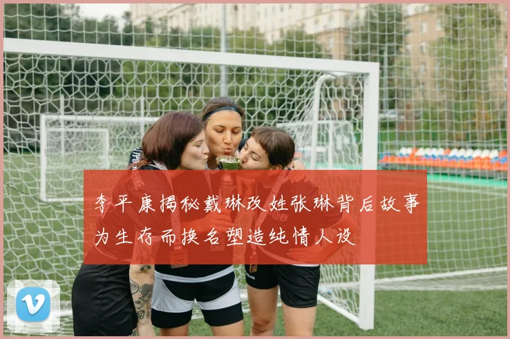 李平康揭秘戴琳改姓张琳背后故事为生存而换名塑造纯情人设